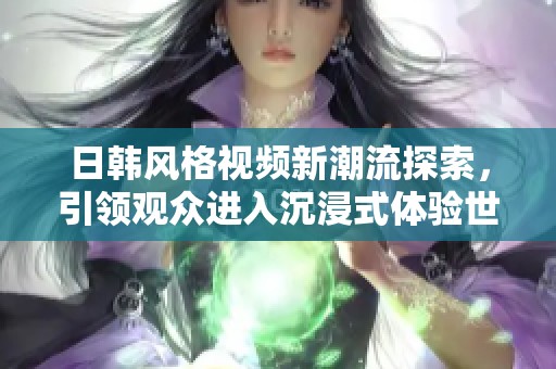 日韩风格视频新潮流探索，引领观众进入沉浸式体验世界