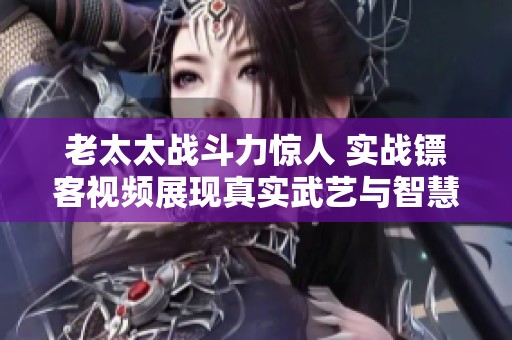 老太太战斗力惊人 实战镖客视频展现真实武艺与智慧