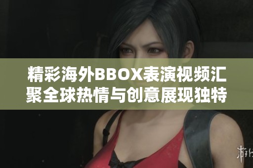 精彩海外BBOX表演视频汇聚全球热情与创意展现独特音乐魅力