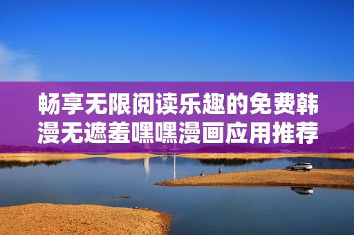 畅享无限阅读乐趣的免费韩漫无遮羞嘿嘿漫画应用推荐