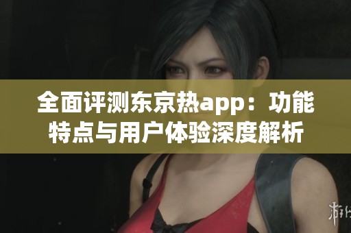 全面评测东京热app：功能特点与用户体验深度解析