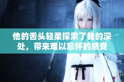 他的舌头轻柔探索了我的深处，带来难以忘怀的感受