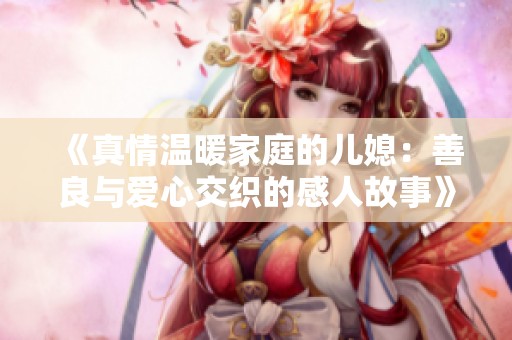 《真情温暖家庭的儿媳：善良与爱心交织的感人故事》