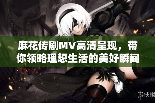 麻花传剧MV高清呈现，带你领略理想生活的美好瞬间