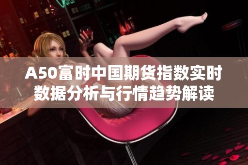 A50富时中国期货指数实时数据分析与行情趋势解读