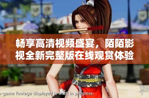 畅享高清视频盛宴，陌陌影视全新完整版在线观赏体验