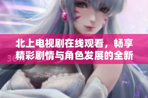 北上电视剧在线观看，畅享精彩剧情与角色发展的全新体验