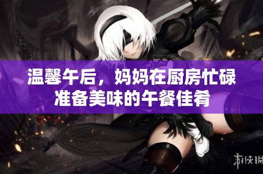 温馨午后，妈妈在厨房忙碌准备美味的午餐佳肴
