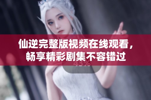 仙逆完整版视频在线观看，畅享精彩剧集不容错过