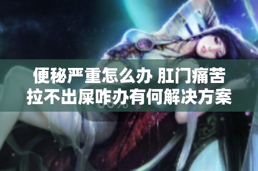 便秘严重怎么办 肛门痛苦拉不出屎咋办有何解决方案