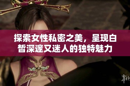 探索女性私密之美，呈现白皙深邃又迷人的独特魅力