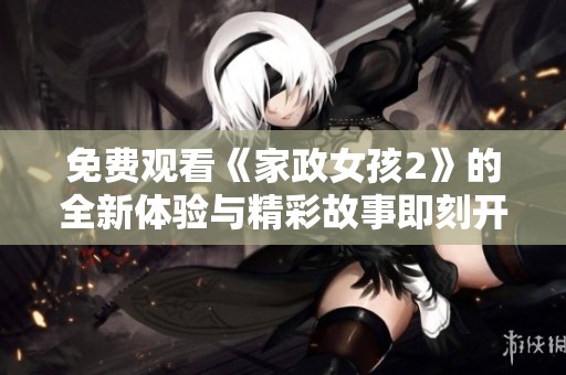 免费观看《家政女孩2》的全新体验与精彩故事即刻开启