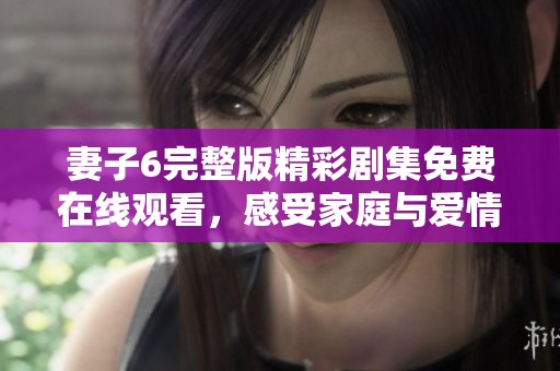 妻子6完整版精彩剧集免费在线观看，感受家庭与爱情的深刻交织