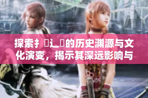 探索扌喿辶畐的历史渊源与文化演变，揭示其深远影响与现状
