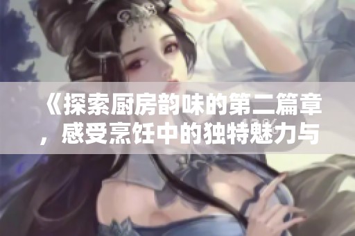 《探索厨房韵味的第二篇章，感受烹饪中的独特魅力与乐趣》