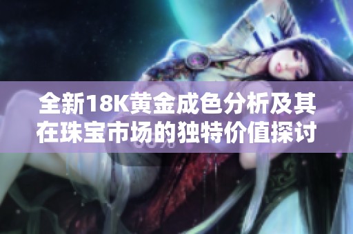 全新18K黄金成色分析及其在珠宝市场的独特价值探讨