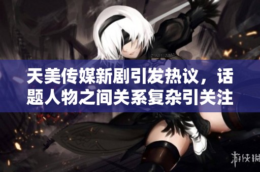 天美传媒新剧引发热议，话题人物之间关系复杂引关注