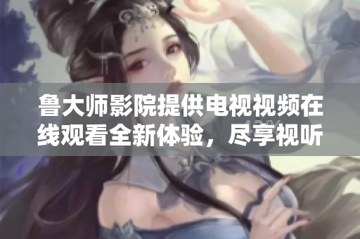 鲁大师影院提供电视视频在线观看全新体验，尽享视听盛宴