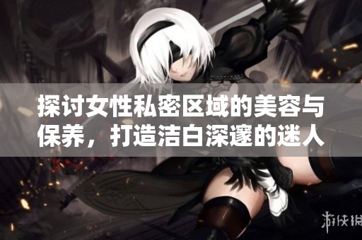探讨女性私密区域的美容与保养，打造洁白深邃的迷人魅力