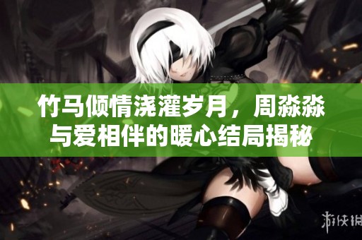 竹马倾情浇灌岁月，周淼淼与爱相伴的暖心结局揭秘