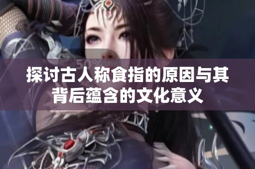 探讨古人称食指的原因与其背后蕴含的文化意义