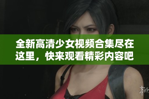 全新高清少女视频合集尽在这里，快来观看精彩内容吧