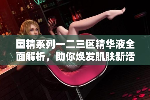国精系列一二三区精华液全面解析，助你焕发肌肤新活力