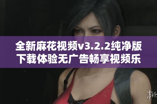 全新麻花视频v3.2.2纯净版下载体验无广告畅享视频乐趣