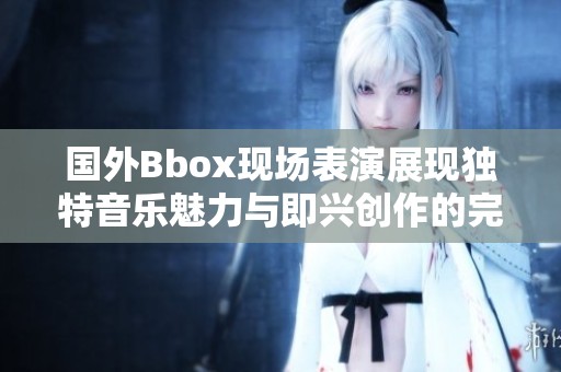 国外Bbox现场表演展现独特音乐魅力与即兴创作的完美结合