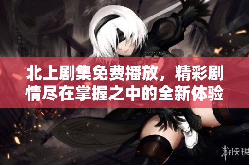 北上剧集免费播放，精彩剧情尽在掌握之中的全新体验