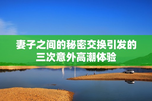 妻子之间的秘密交换引发的三次意外高潮体验