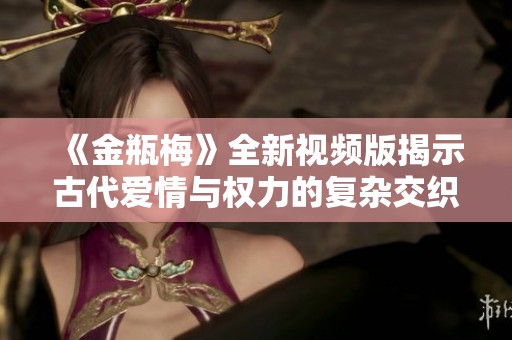《金瓶梅》全新视频版揭示古代爱情与权力的复杂交织之旅