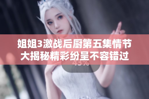 姐姐3激战后厨第五集情节大揭秘精彩纷呈不容错过