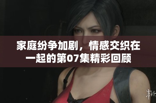 家庭纷争加剧，情感交织在一起的第07集精彩回顾
