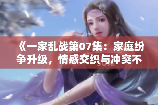 《一家乱战第07集：家庭纷争升级，情感交织与冲突不断》