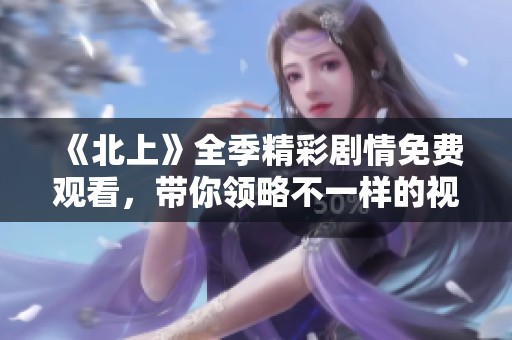 《北上》全季精彩剧情免费观看，带你领略不一样的视角与故事