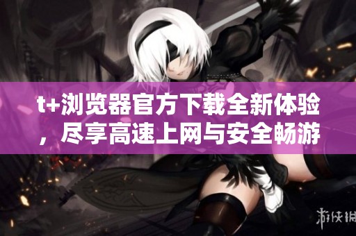 t+浏览器官方下载全新体验，尽享高速上网与安全畅游 