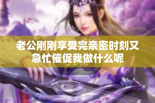 老公刚刚享受完亲密时刻又急忙催促我做什么呢