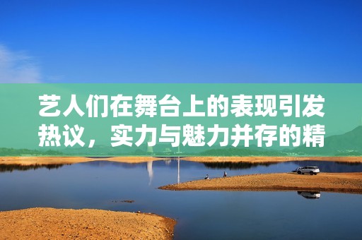 艺人们在舞台上的表现引发热议，实力与魅力并存的精彩瞬间