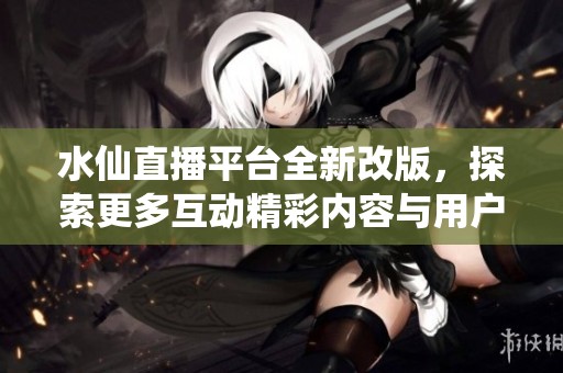 水仙直播平台全新改版，探索更多互动精彩内容与用户体验