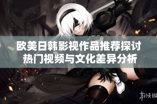 欧美日韩影视作品推荐探讨 热门视频与文化差异分析