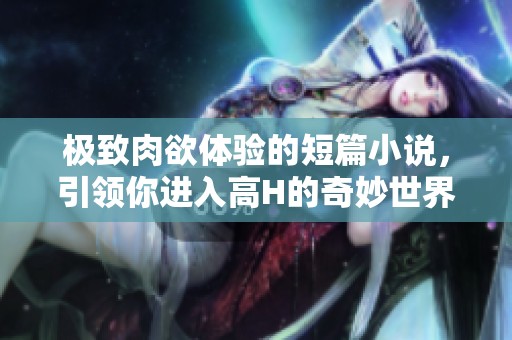 极致肉欲体验的短篇小说，引领你进入高H的奇妙世界