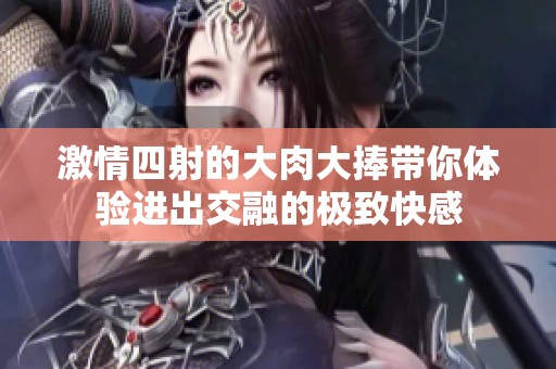 激情四射的大肉大捧带你体验进出交融的极致快感