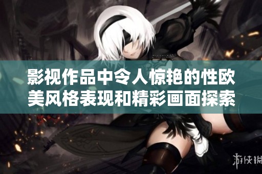 影视作品中令人惊艳的性欧美风格表现和精彩画面探索