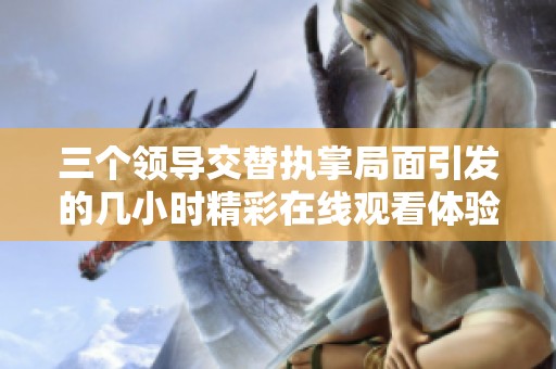 三个领导交替执掌局面引发的几小时精彩在线观看体验