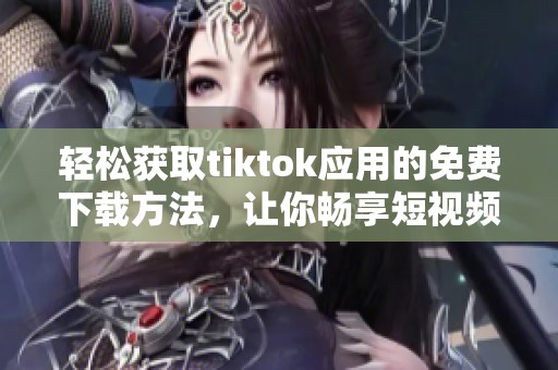 轻松获取tiktok应用的免费下载方法，让你畅享短视频乐趣