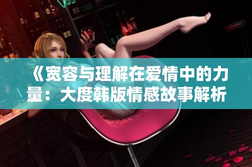 《宽容与理解在爱情中的力量：大度韩版情感故事解析》