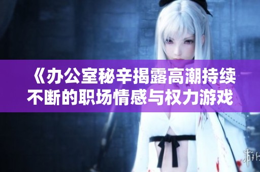 《办公室秘辛揭露高潮持续不断的职场情感与权力游戏》