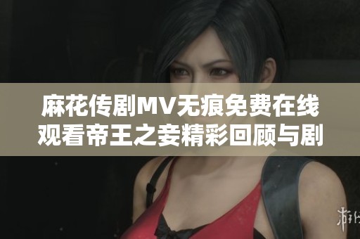 麻花传剧MV无痕免费在线观看帝王之妾精彩回顾与剧情解析