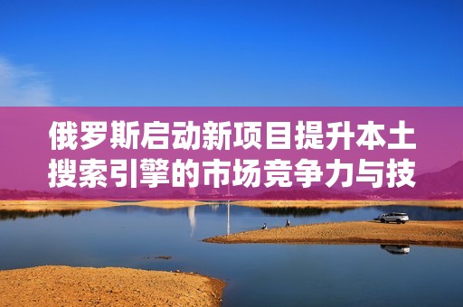俄罗斯启动新项目提升本土搜索引擎的市场竞争力与技术水平